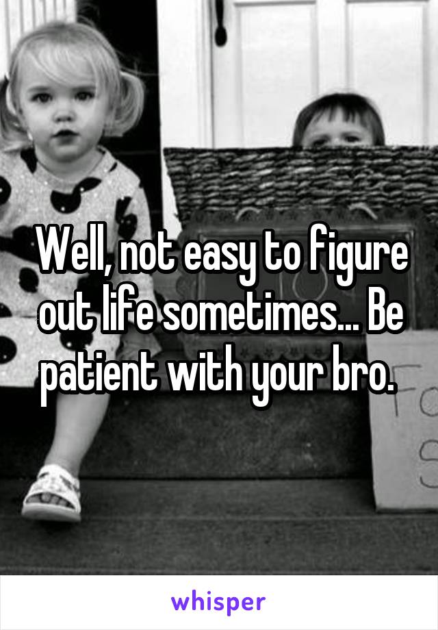 Well, not easy to figure out life sometimes... Be patient with your bro. 