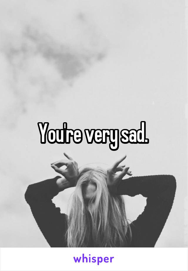 You're very sad. 