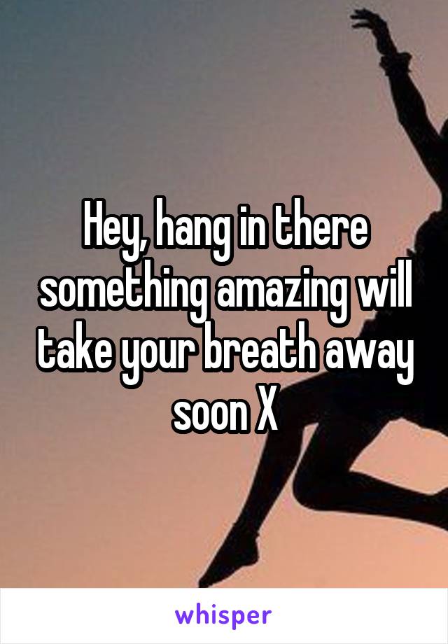 Hey, hang in there something amazing will take your breath away soon X
