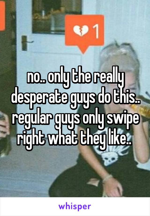 no.. only the really desperate guys do this.. regular guys only swipe right what they like.. 