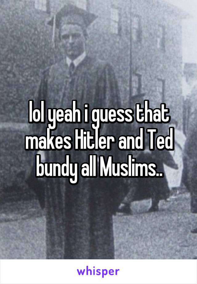 lol yeah i guess that makes Hitler and Ted bundy all Muslims..