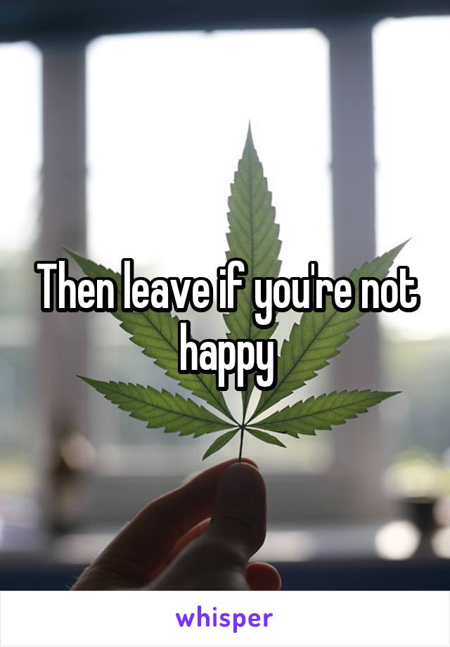 Then leave if you're not happy