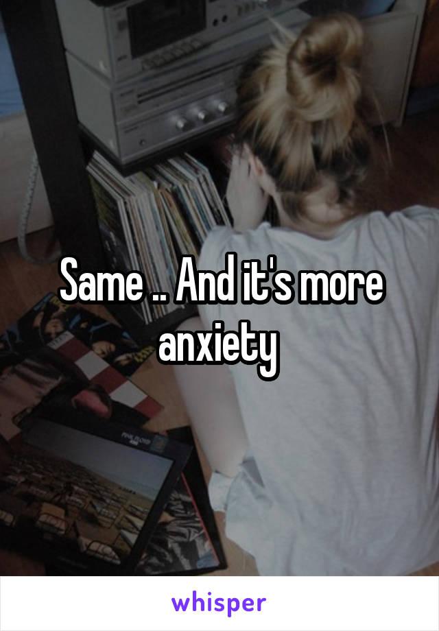 Same .. And it's more anxiety 