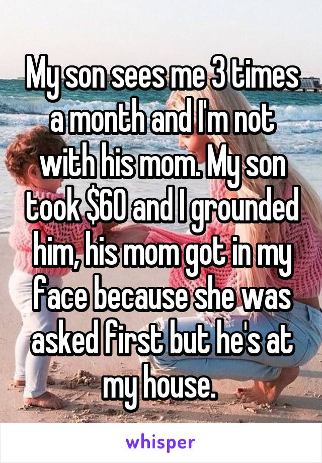My son sees me 3 times a month and I'm not with his mom. My son took $60 and I grounded him, his mom got in my face because she was asked first but he's at my house. 