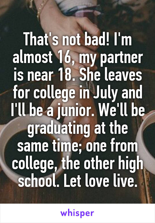 That's not bad! I'm almost 16, my partner is near 18. She leaves for college in July and I'll be a junior. We'll be graduating at the same time; one from college, the other high school. Let love live.