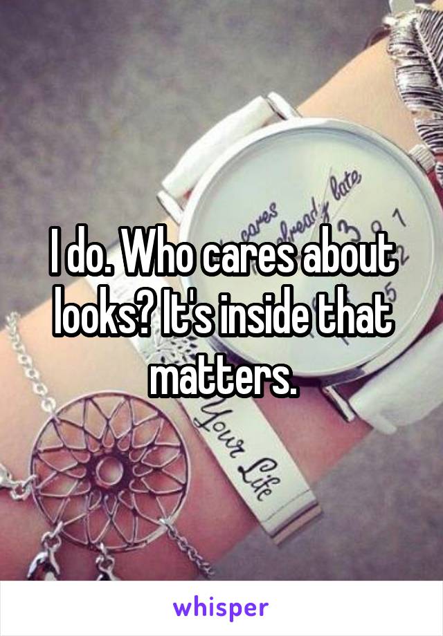 I do. Who cares about looks? It's inside that matters.