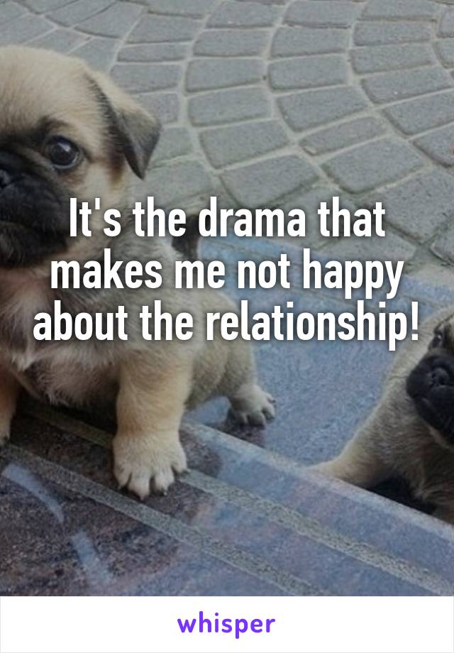 It's the drama that makes me not happy about the relationship! 
