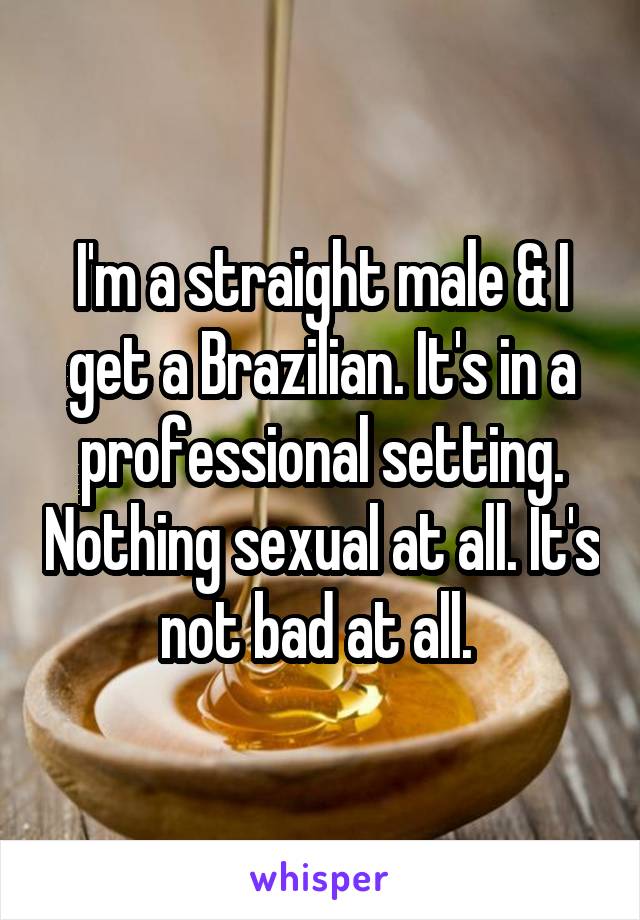 I'm a straight male & I get a Brazilian. It's in a professional setting. Nothing sexual at all. It's not bad at all. 