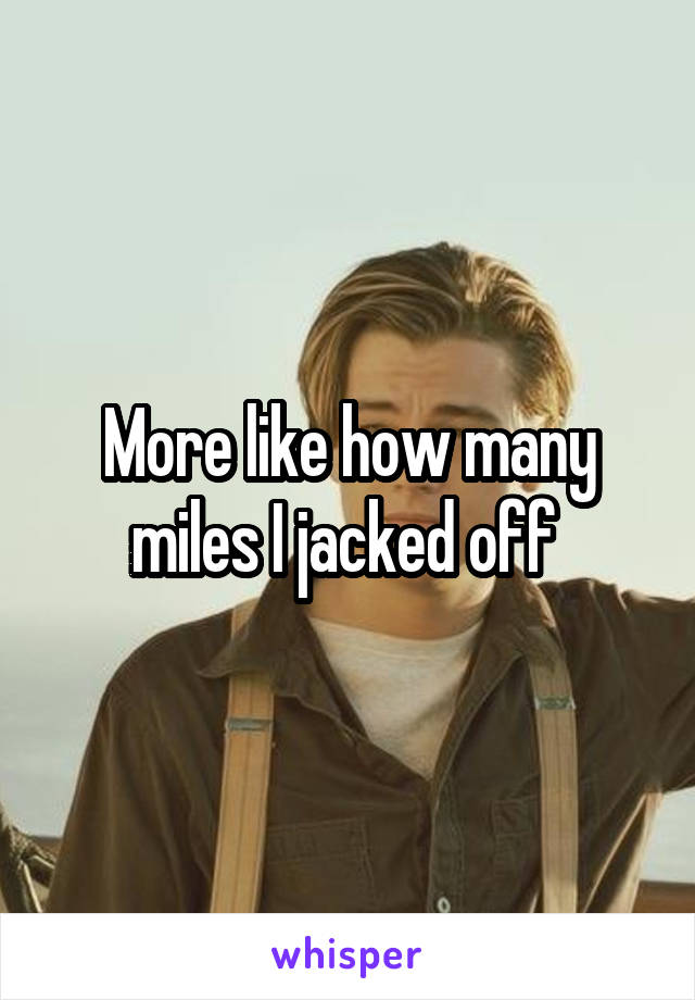 More like how many miles I jacked off 