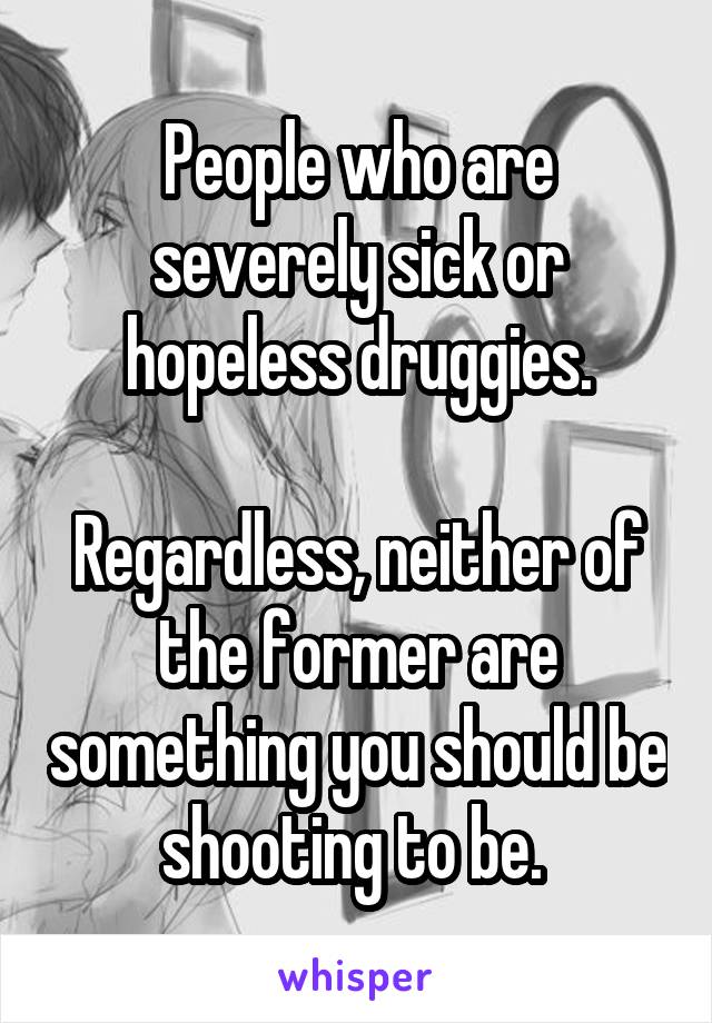 People who are severely sick or hopeless druggies.

Regardless, neither of the former are something you should be shooting to be. 