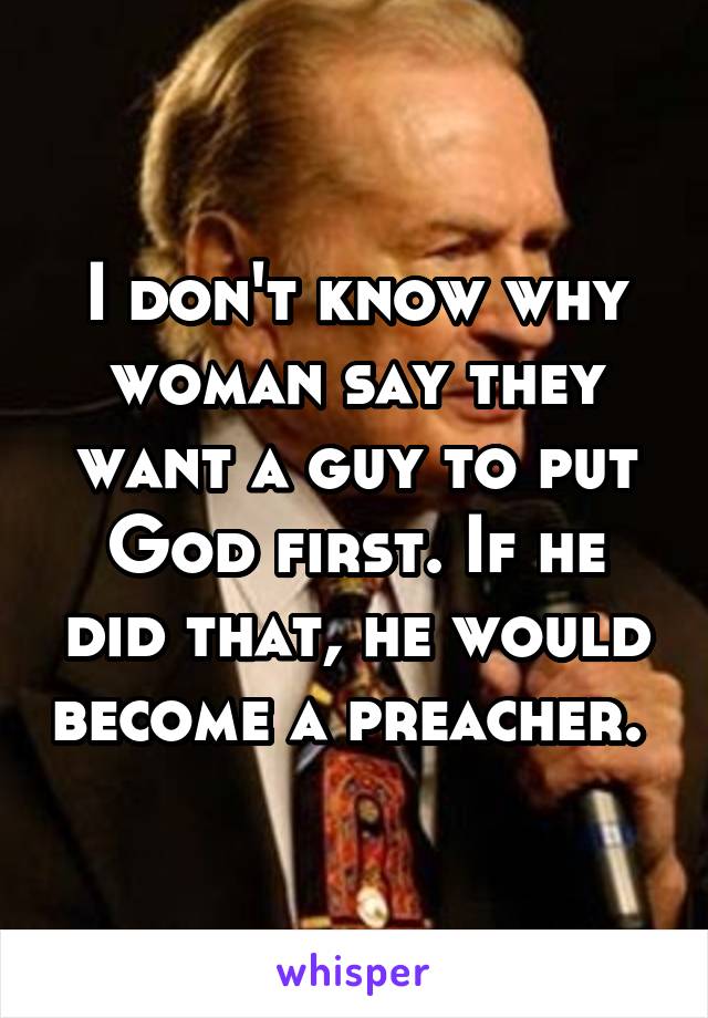 I don't know why woman say they want a guy to put God first. If he did that, he would become a preacher. 