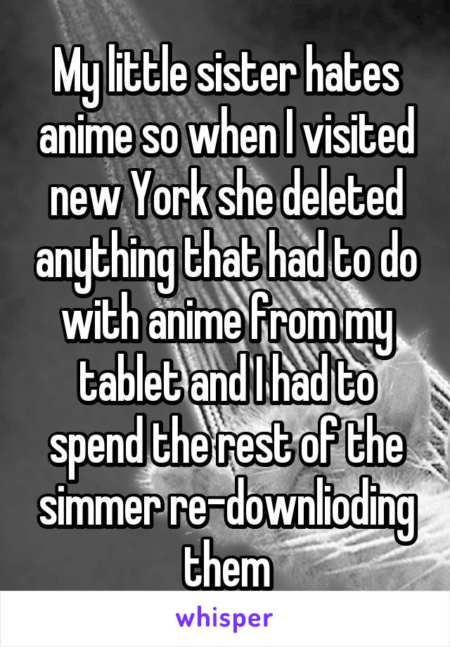 My little sister hates anime so when I visited new York she deleted anything that had to do with anime from my tablet and I had to spend the rest of the simmer re-downlioding them