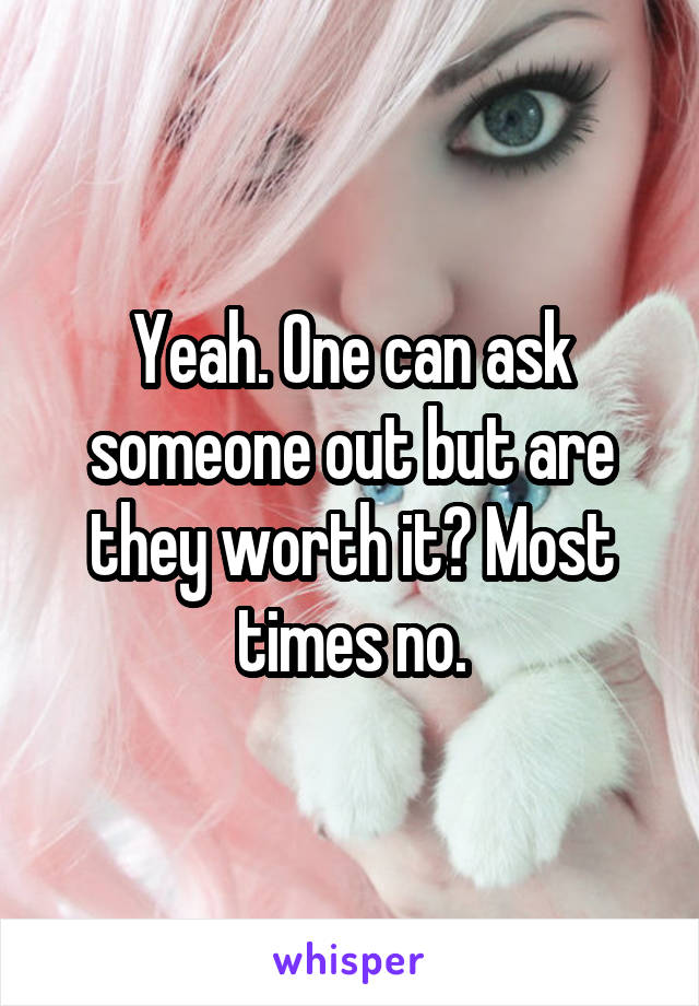 Yeah. One can ask someone out but are they worth it? Most times no.