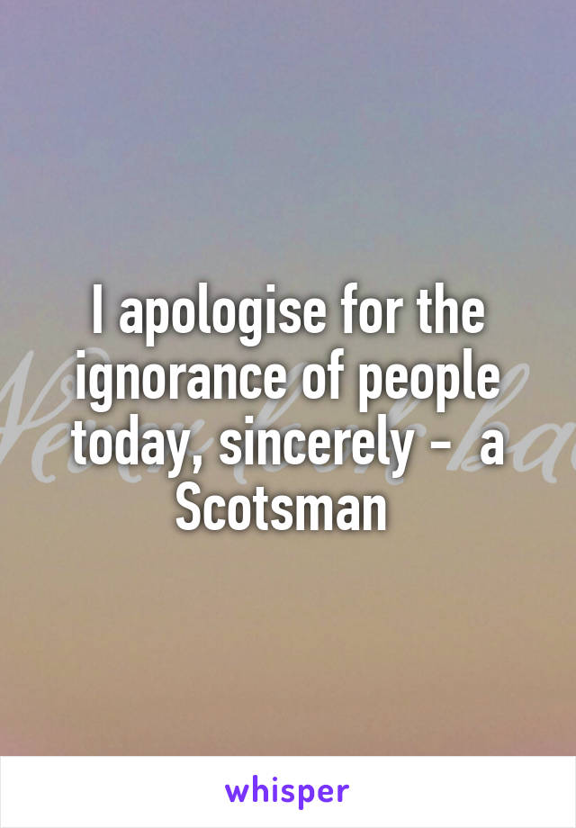 I apologise for the ignorance of people today, sincerely -  a Scotsman 