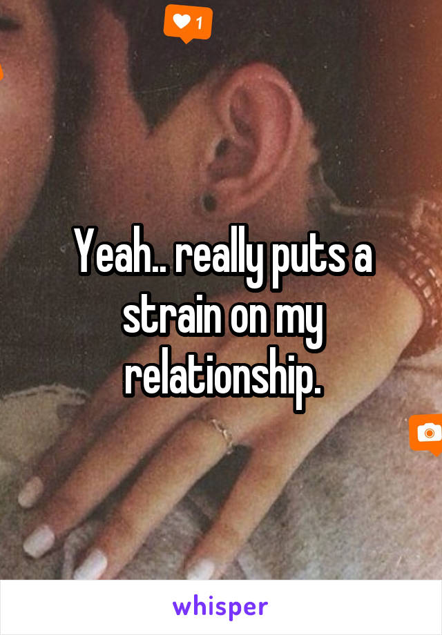 Yeah.. really puts a strain on my relationship.