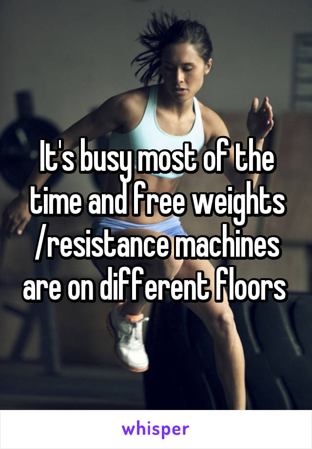 It's busy most of the time and free weights /resistance machines are on different floors 