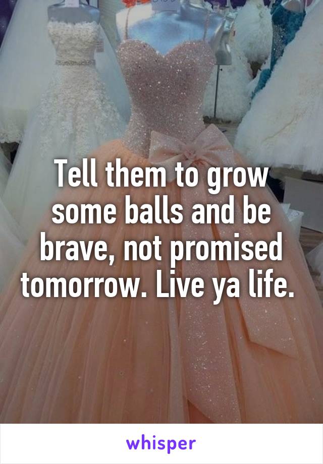 Tell them to grow some balls and be brave, not promised tomorrow. Live ya life. 