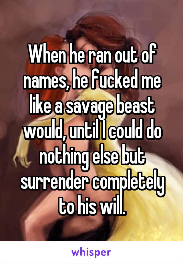 When he ran out of names, he fucked me like a savage beast would, until I could do nothing else but surrender completely to his will.