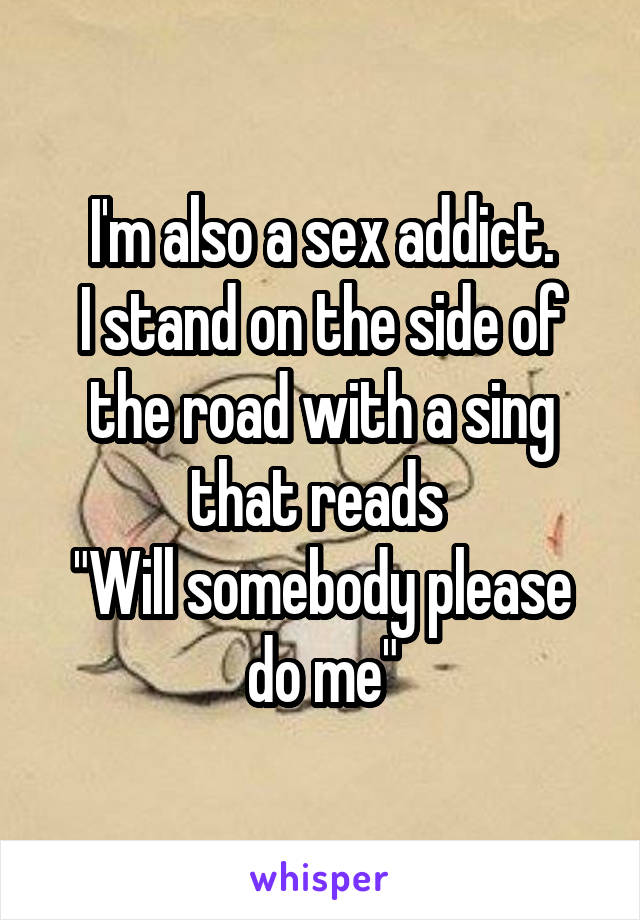 I'm also a sex addict.
I stand on the side of the road with a sing that reads 
"Will somebody please do me"