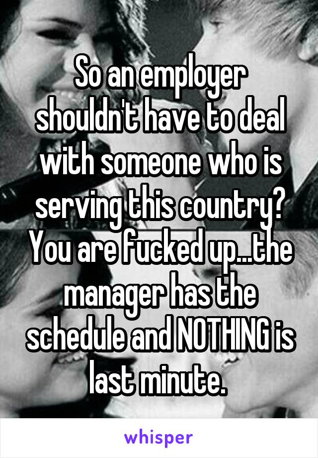 So an employer shouldn't have to deal with someone who is serving this country? You are fucked up...the manager has the schedule and NOTHING is last minute. 