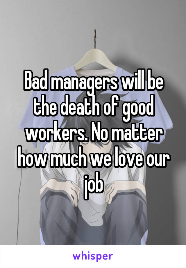 Bad managers will be the death of good workers. No matter how much we love our job