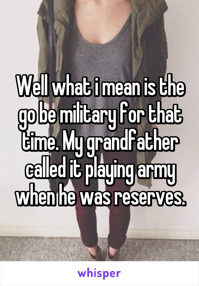 Well what i mean is the go be military for that time. My grandfather called it playing army when he was reserves.