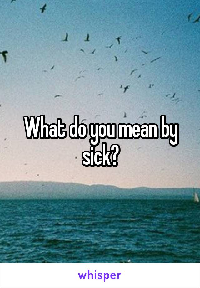 What do you mean by sick?