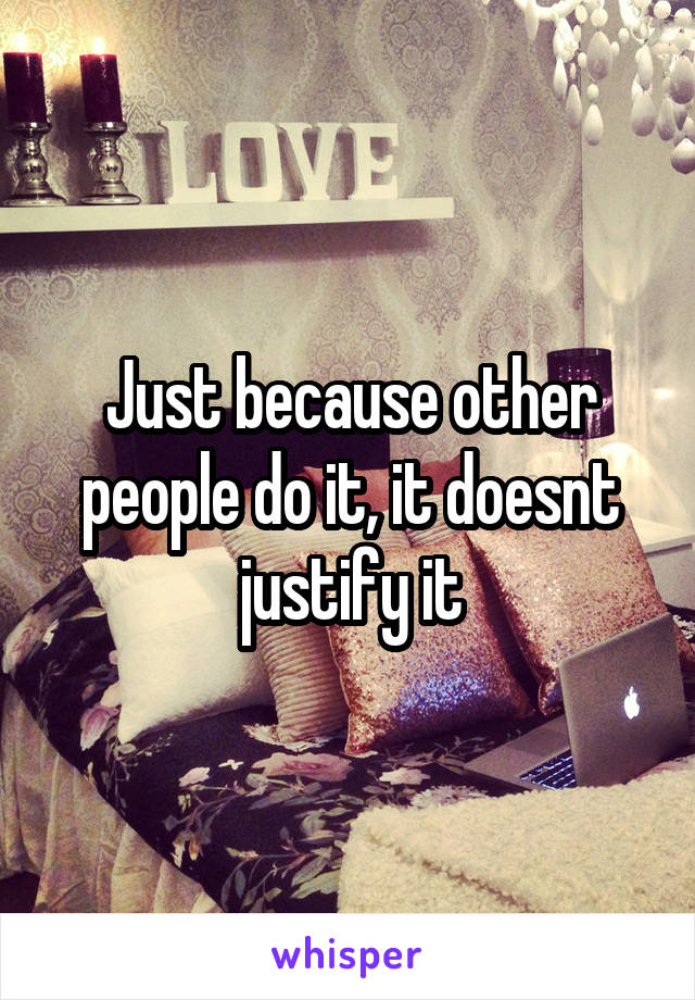 Just because other people do it, it doesnt justify it