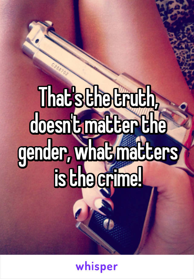 That's the truth, doesn't matter the gender, what matters is the crime!