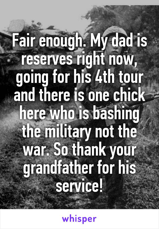 Fair enough. My dad is reserves right now, going for his 4th tour and there is one chick here who is bashing the military not the war. So thank your grandfather for his service!