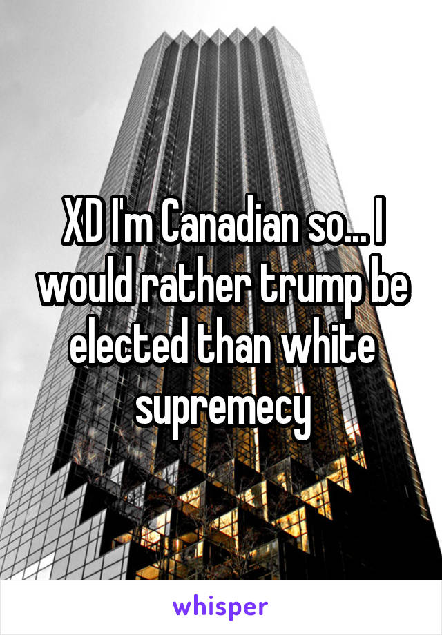 XD I'm Canadian so... I would rather trump be elected than white supremecy