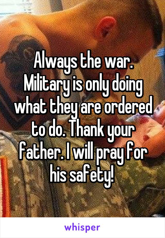 Always the war. Military is only doing what they are ordered to do. Thank your father. I will pray for his safety! 