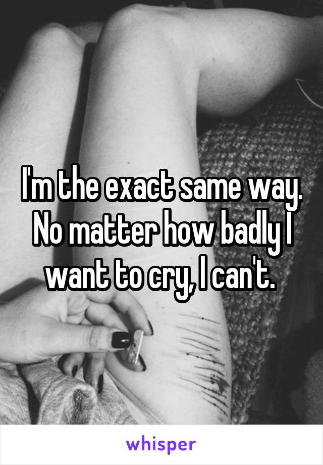 I'm the exact same way. No matter how badly I want to cry, I can't. 