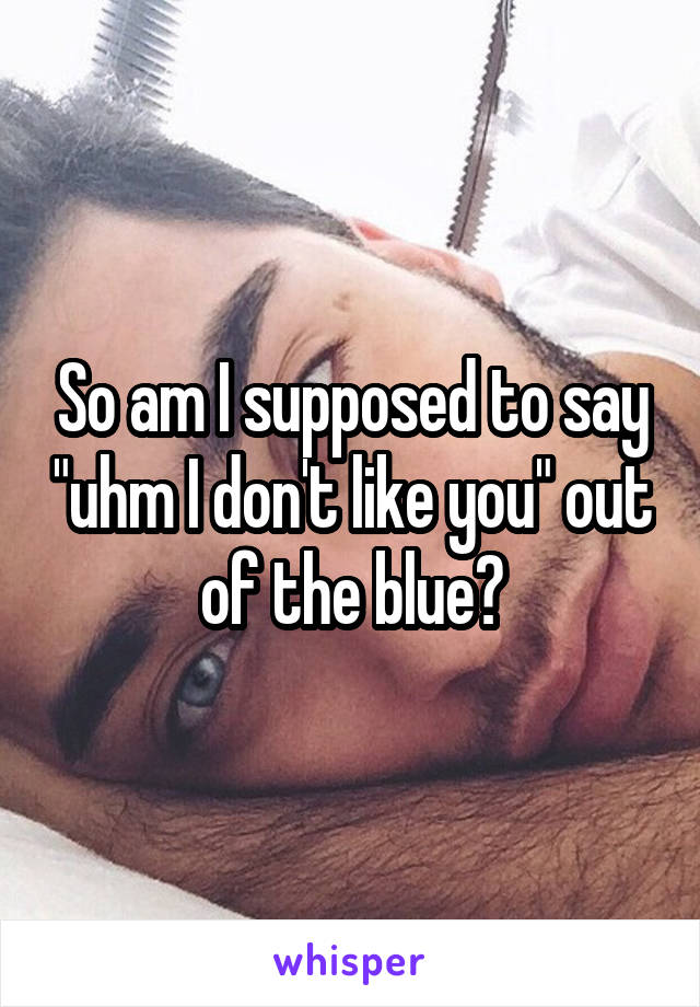 So am I supposed to say "uhm I don't like you" out of the blue?