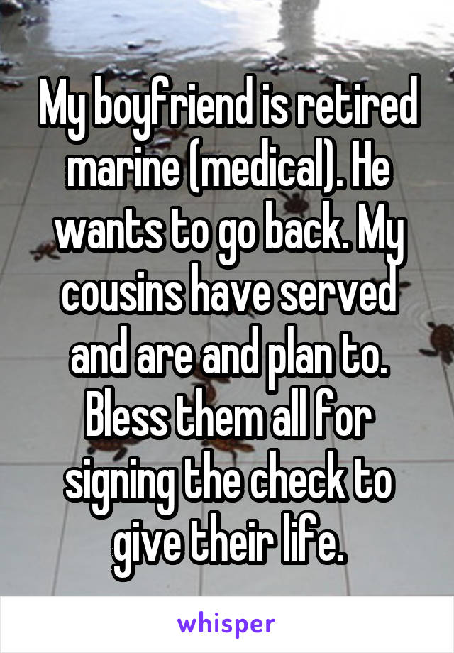 My boyfriend is retired marine (medical). He wants to go back. My cousins have served and are and plan to. Bless them all for signing the check to give their life.