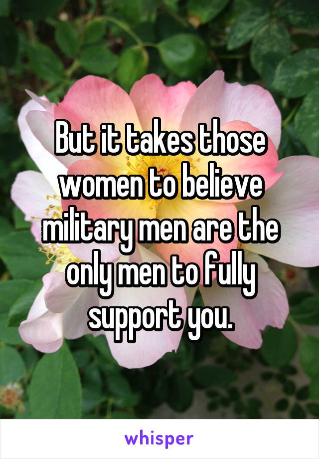 But it takes those women to believe military men are the only men to fully support you.