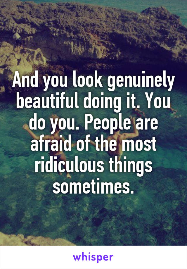 And you look genuinely beautiful doing it. You do you. People are afraid of the most ridiculous things sometimes.