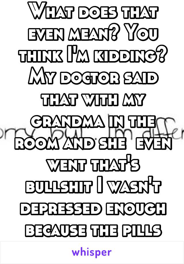 What does that even mean? You think I'm kidding? My doctor said that with my grandma in the room and she  even went that's bullshit I wasn't depressed enough because the pills worked... 