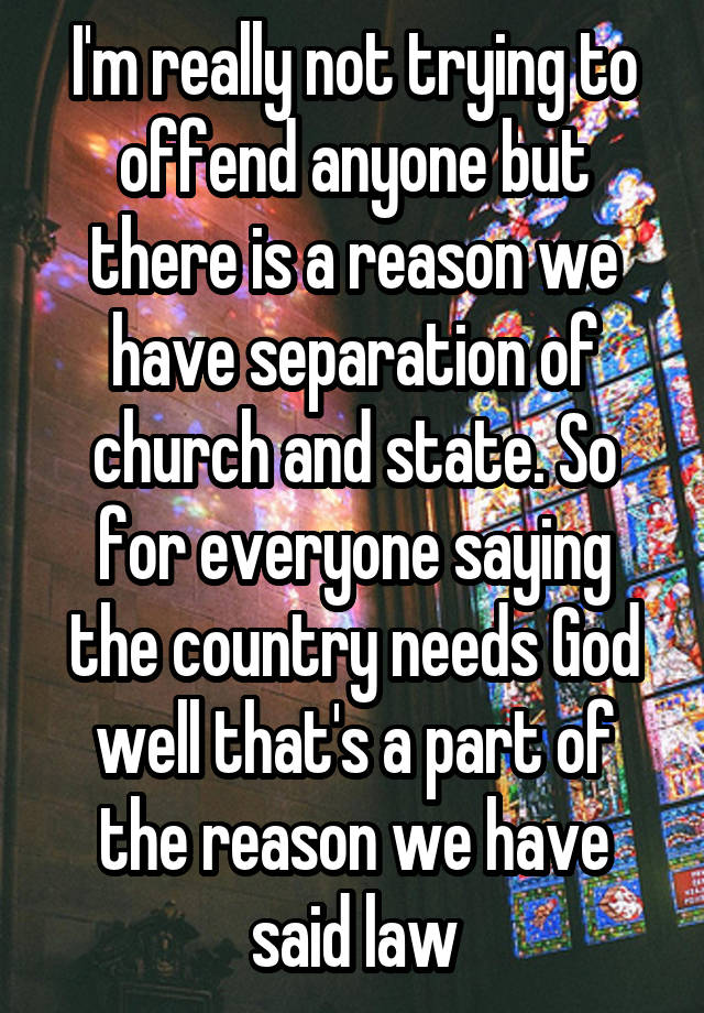 I'm really not trying to offend anyone but there is a reason we have separation of church and state. So for everyone saying the country needs God well that's a part of the reason we have said law