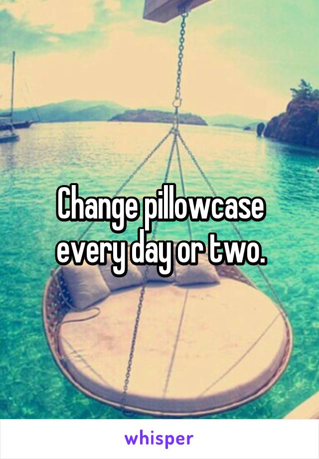 Change pillowcase every day or two.