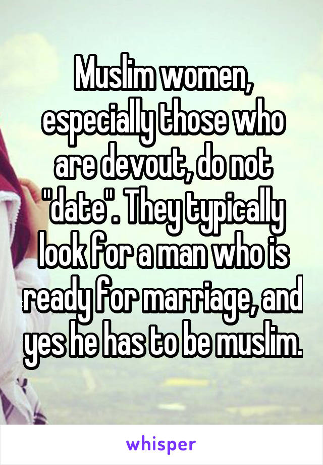 Muslim women, especially those who are devout, do not "date". They typically look for a man who is ready for marriage, and yes he has to be muslim. 