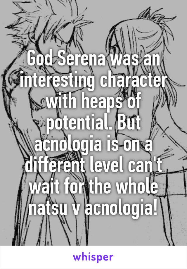 God Serena was an interesting character with heaps of potential. But acnologia is on a different level can't wait for the whole natsu v acnologia!