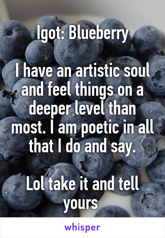 Igot: Blueberry

I have an artistic soul and feel things on a deeper level than most. I am poetic in all that I do and say.

Lol take it and tell yours 