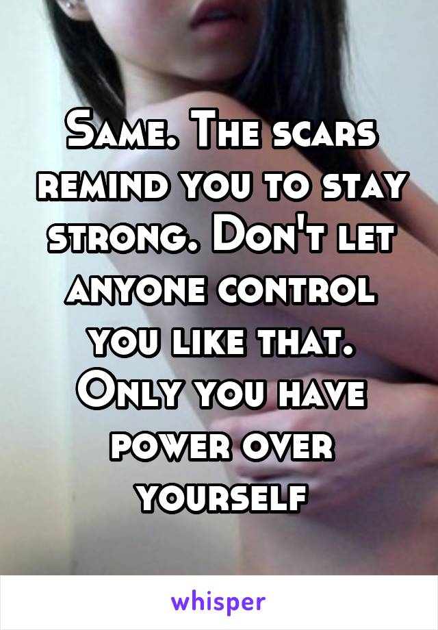 Same. The scars remind you to stay strong. Don't let anyone control you like that. Only you have power over yourself