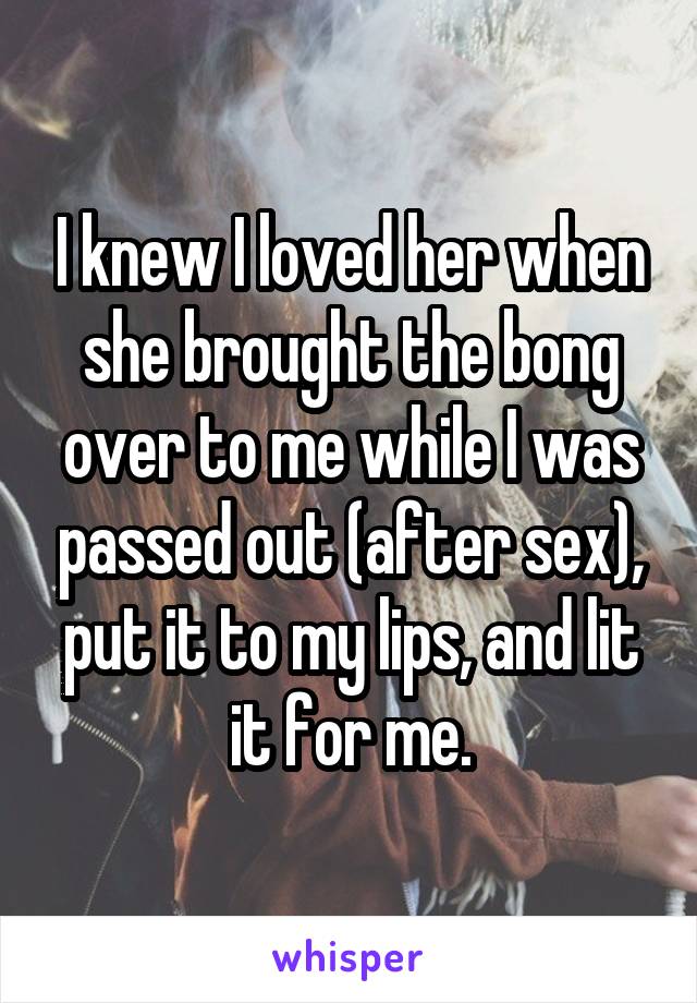 I knew I loved her when she brought the bong over to me while I was passed out (after sex), put it to my lips, and lit it for me.