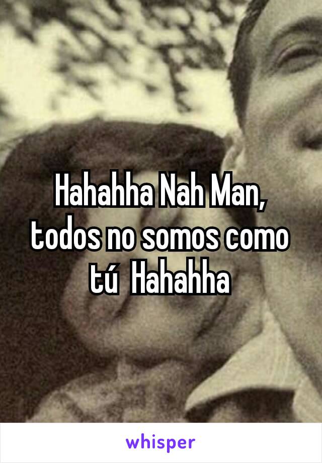 Hahahha Nah Man, todos no somos como tú  Hahahha