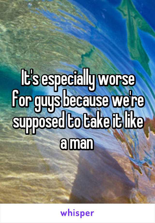 It's especially worse for guys because we're supposed to take it like a man 