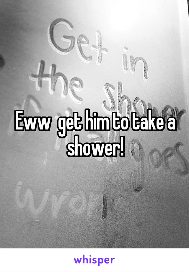 Eww  get him to take a shower!