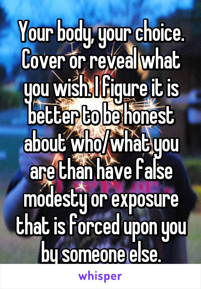 Your body, your choice. Cover or reveal what you wish. I figure it is better to be honest about who/what you are than have false modesty or exposure that is forced upon you by someone else.