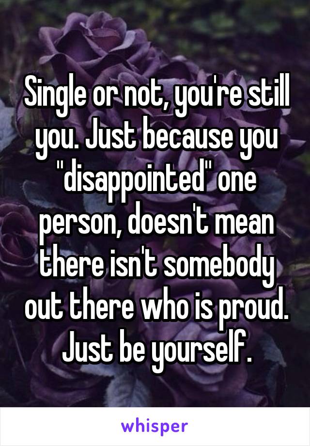 Single or not, you're still you. Just because you "disappointed" one person, doesn't mean there isn't somebody out there who is proud. Just be yourself.